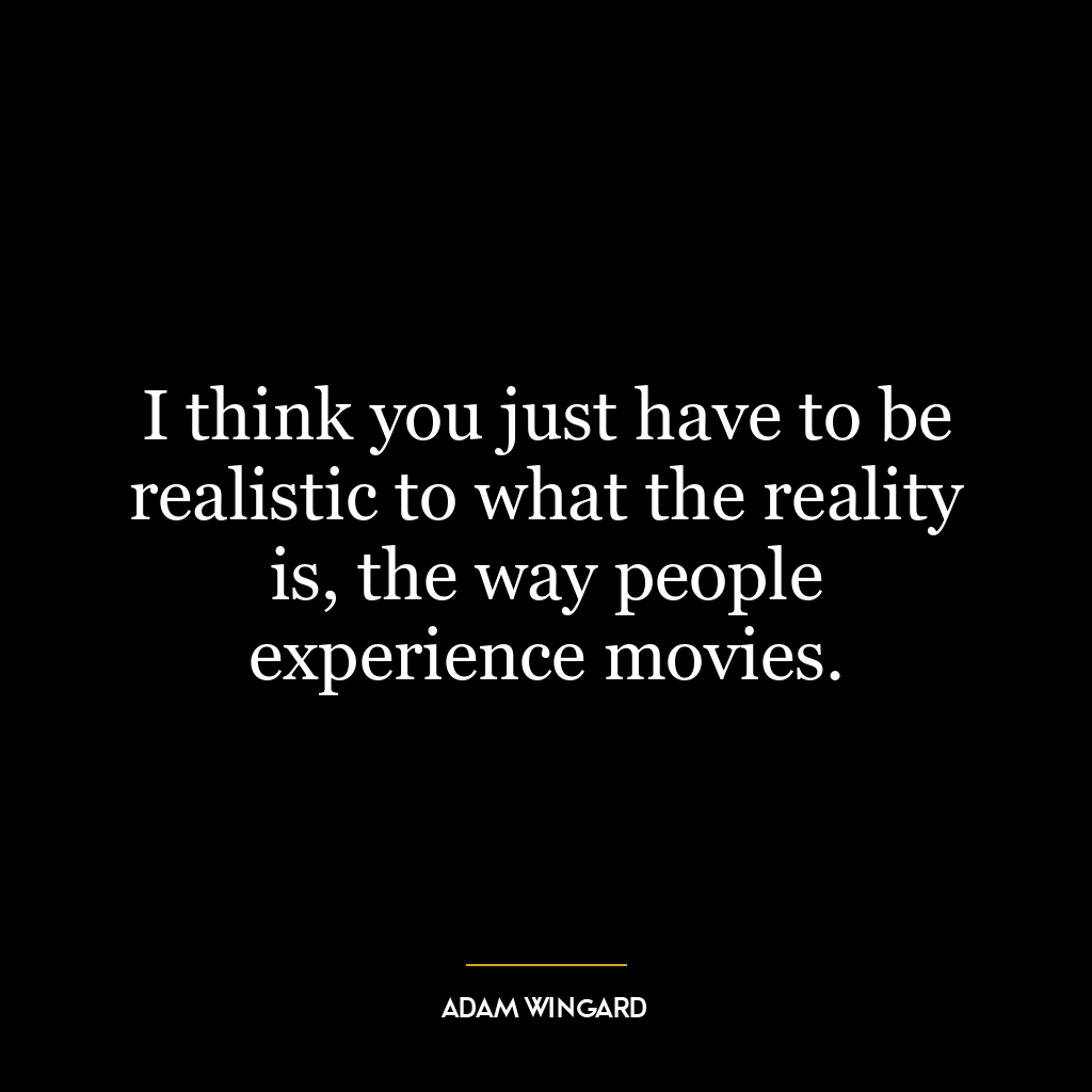 I think you just have to be realistic to what the reality is, the way people experience movies.