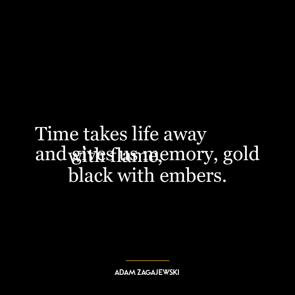 Time takes life away
and gives us memory, gold with flame,
black with embers.