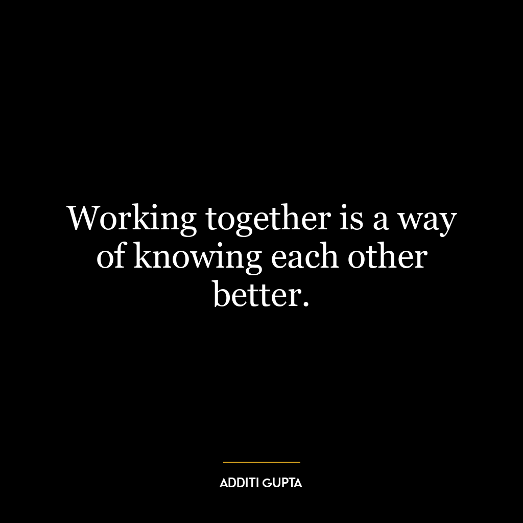 Working together is a way of knowing each other better.