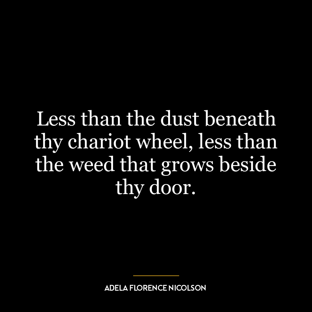 Less than the dust beneath thy chariot wheel, less than the weed that grows beside thy door.