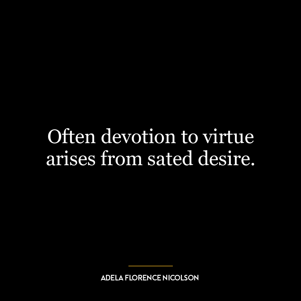 Often devotion to virtue arises from sated desire.