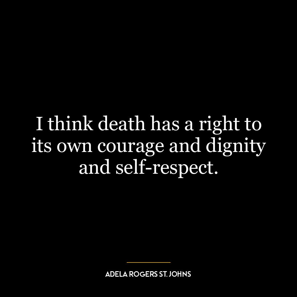 I think death has a right to its own courage and dignity and self-respect.