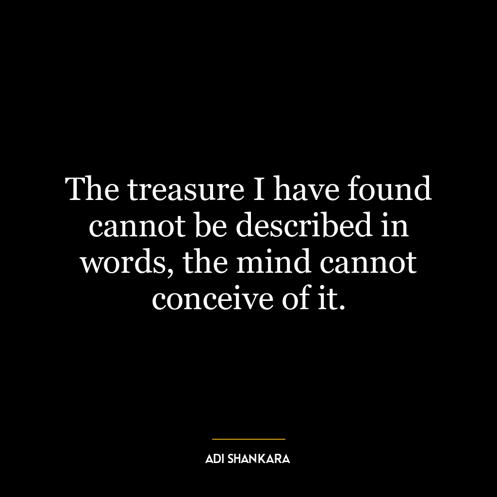 The treasure I have found cannot be described in words, the mind cannot conceive of it.