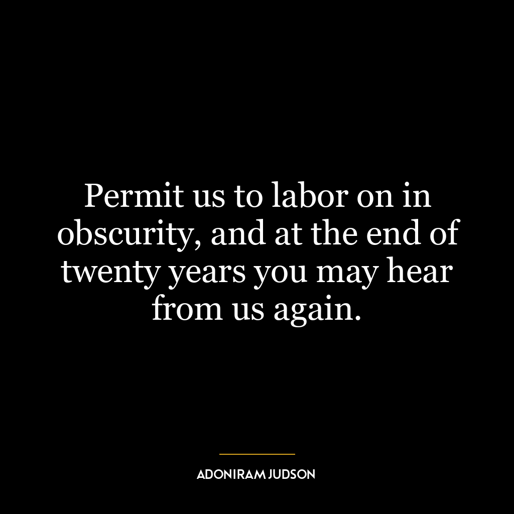 Permit us to labor on in obscurity, and at the end of twenty years you may hear from us again.