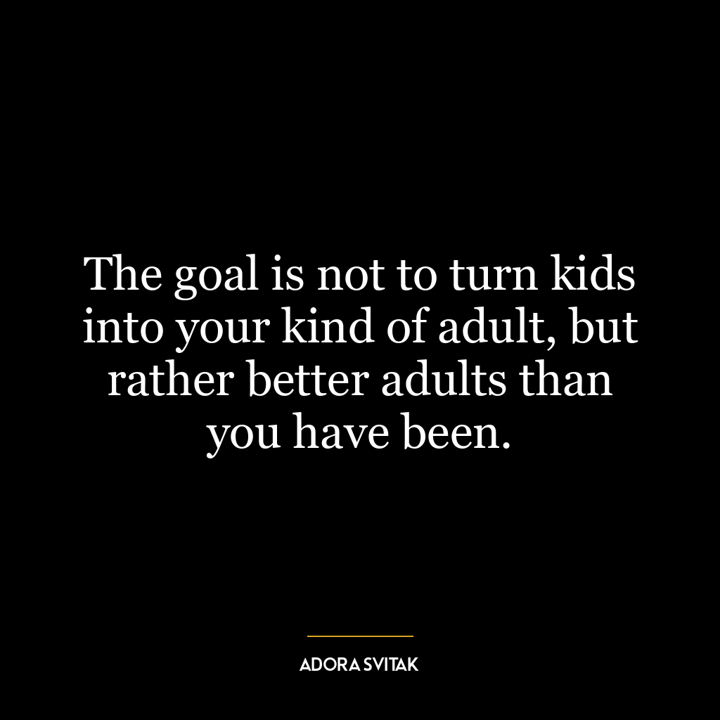 The goal is not to turn kids into your kind of adult, but rather better adults than you have been.