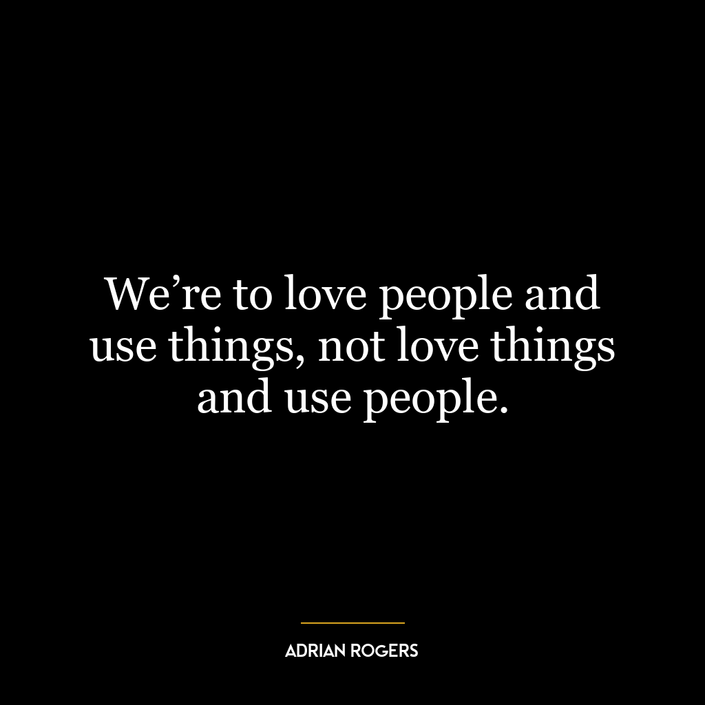 We’re to love people and use things, not love things and use people.