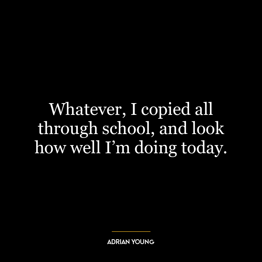 Whatever, I copied all through school, and look how well I’m doing today.