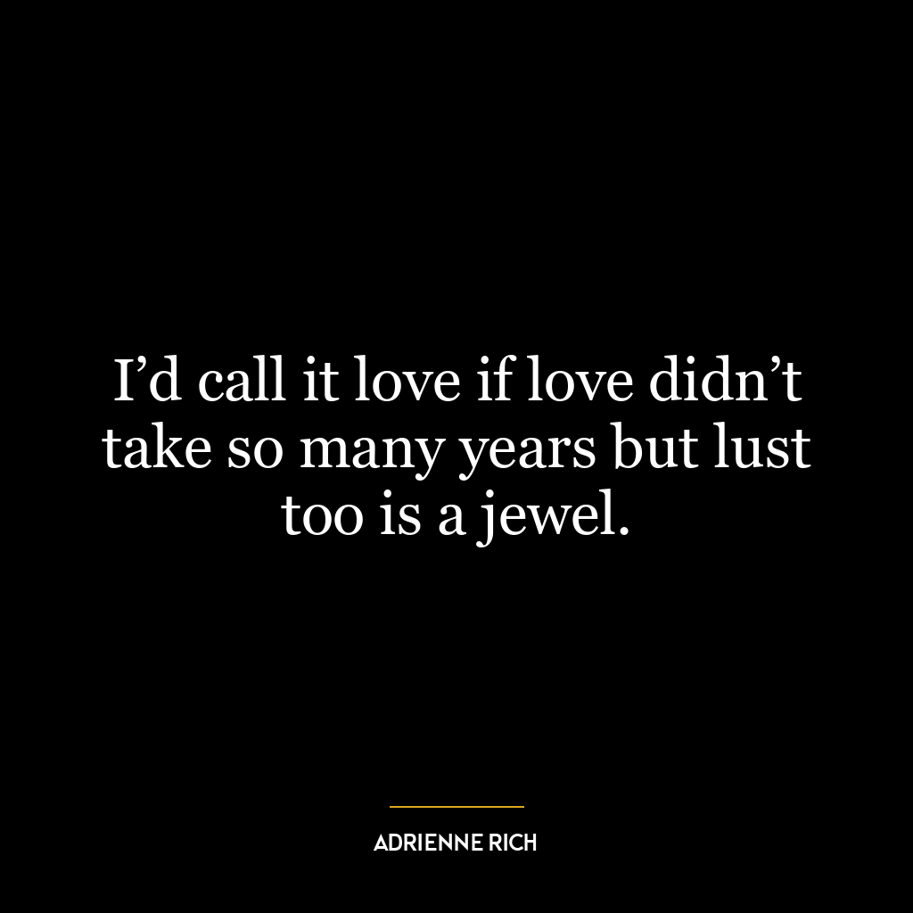 I’d call it love if love didn’t take so many years but lust too is a jewel.