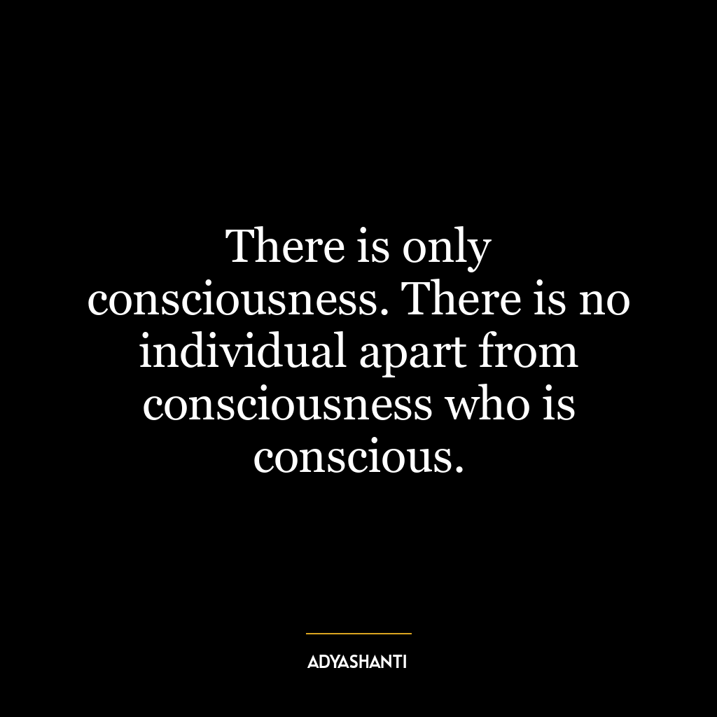 There is only consciousness. There is no individual apart from consciousness who is conscious.