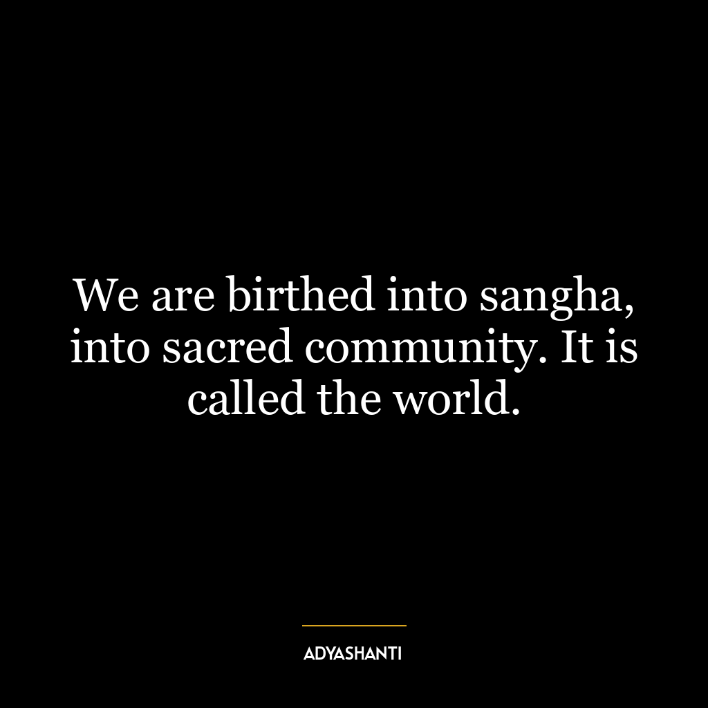 We are birthed into sangha, into sacred community. It is called the world.