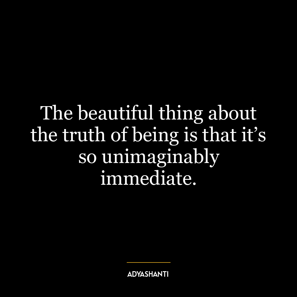 The beautiful thing about the truth of being is that it’s so unimaginably immediate.