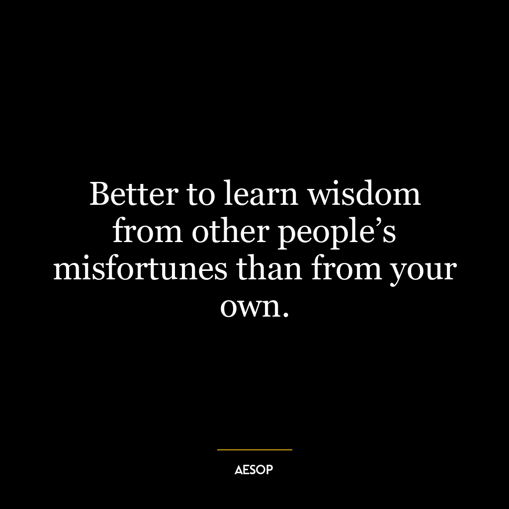 Better to learn wisdom from other people’s misfortunes than from your own.