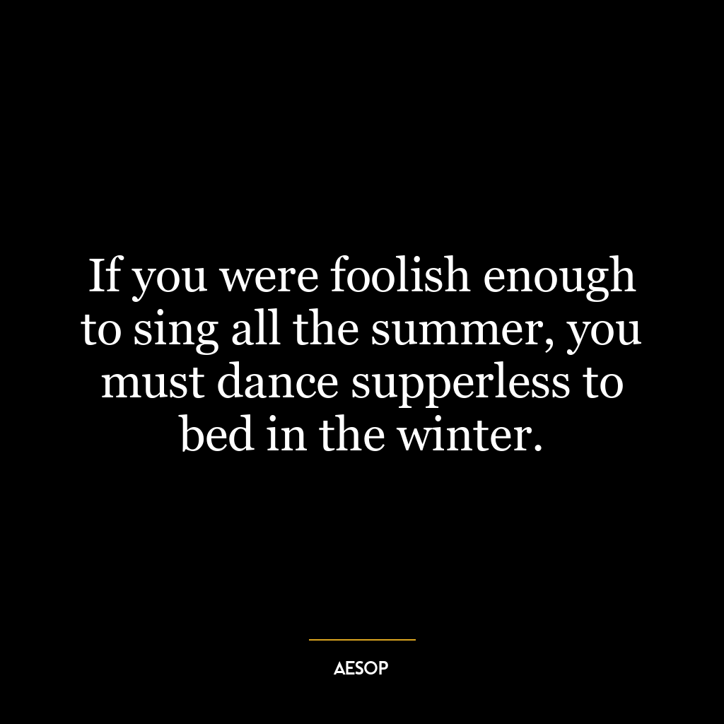 If you were foolish enough to sing all the summer, you must dance supperless to bed in the winter.