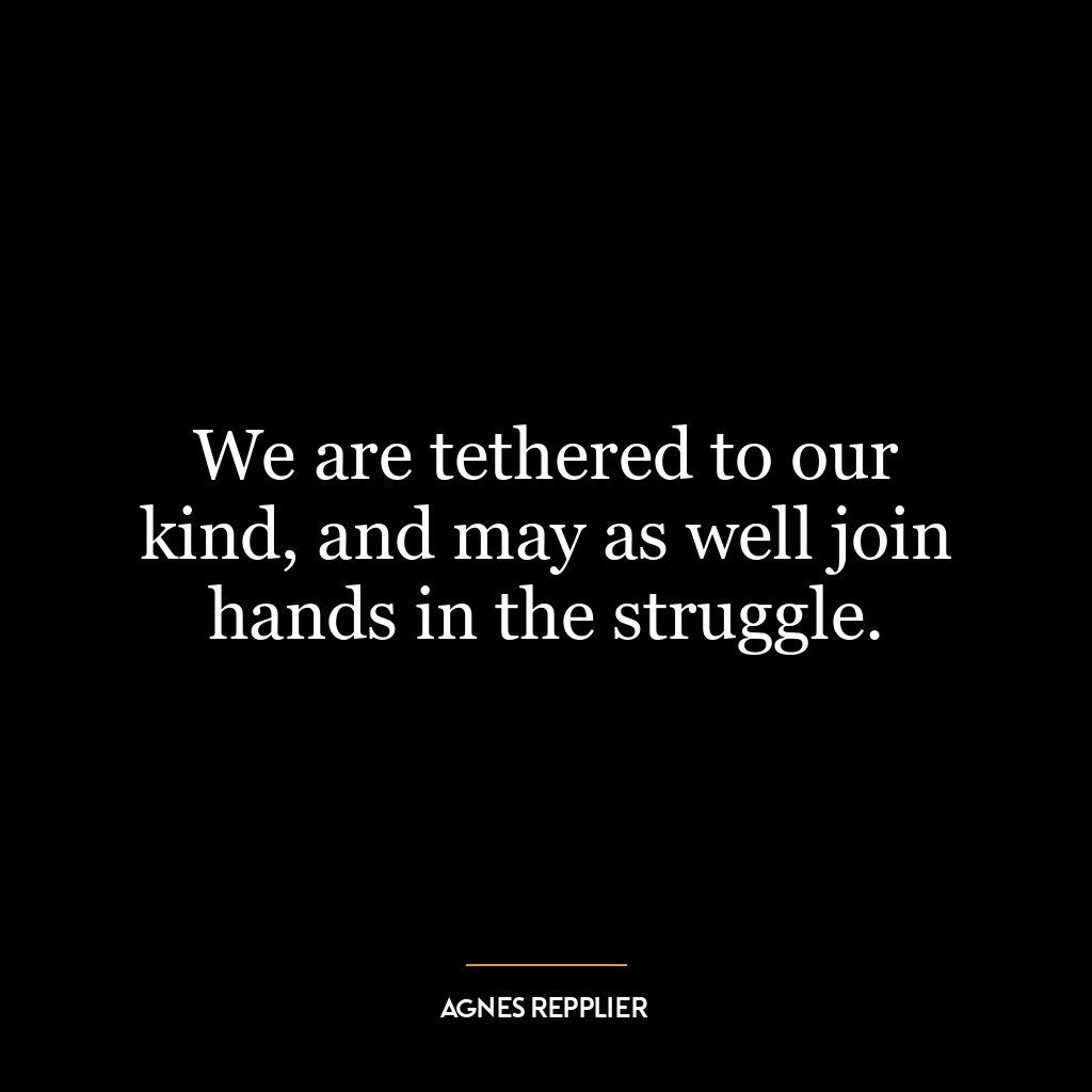 We are tethered to our kind, and may as well join hands in the struggle.