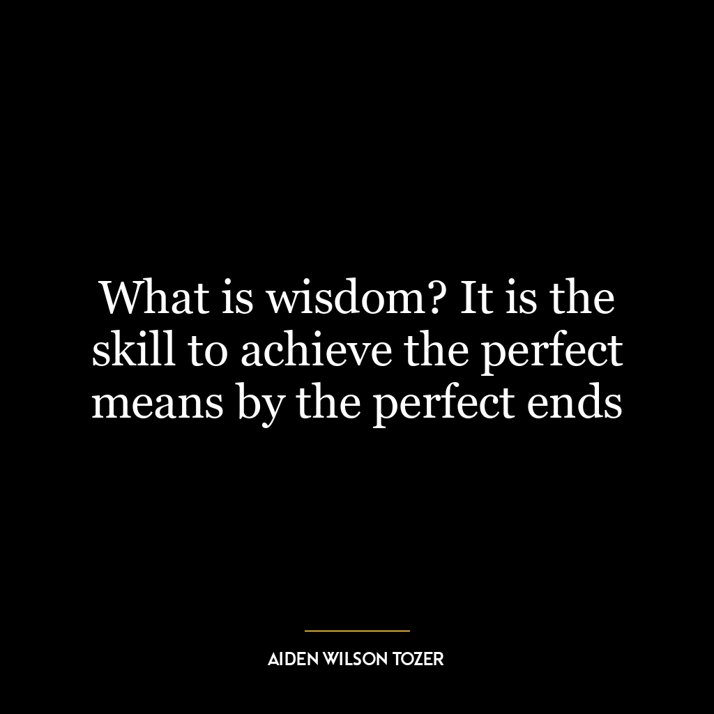 What is wisdom? It is the skill to achieve the perfect means by the perfect ends