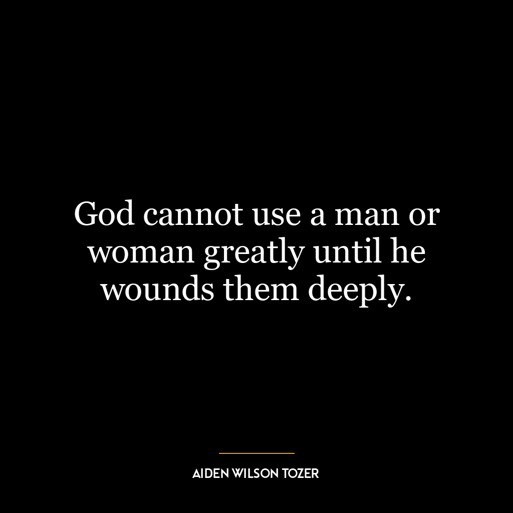 God cannot use a man or woman greatly until he wounds them deeply.