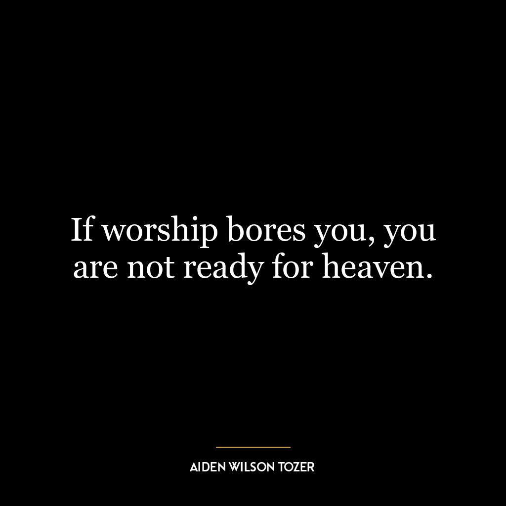 If worship bores you, you are not ready for heaven.