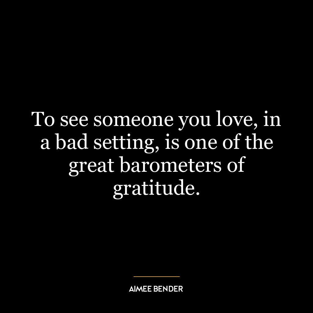 To see someone you love, in a bad setting, is one of the great barometers of gratitude.