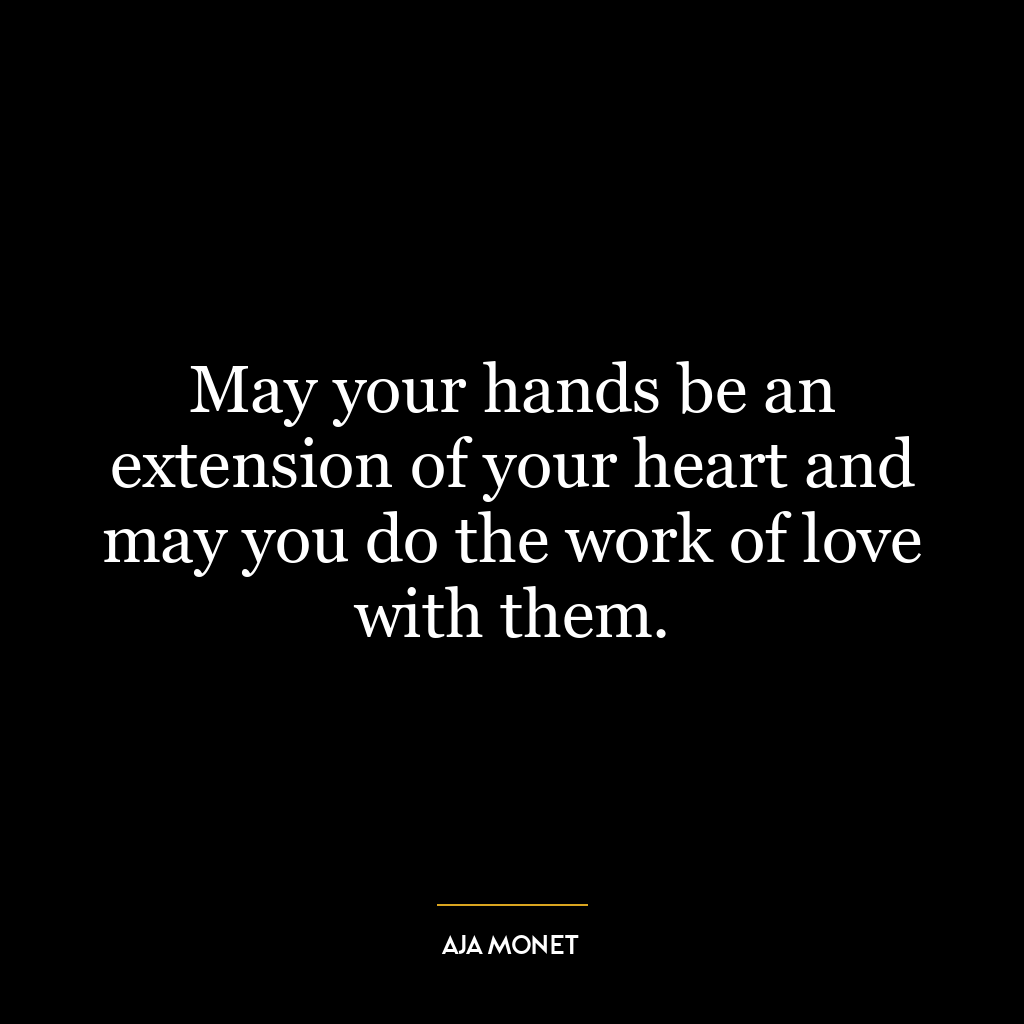 May your hands be an extension of your heart and may you do the work of love with them.