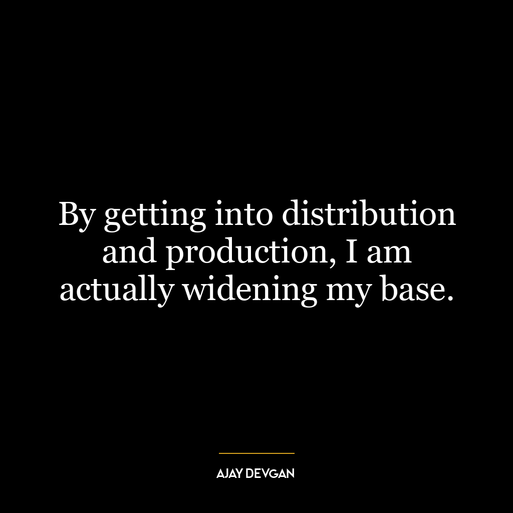 By getting into distribution and production, I am actually widening my base.