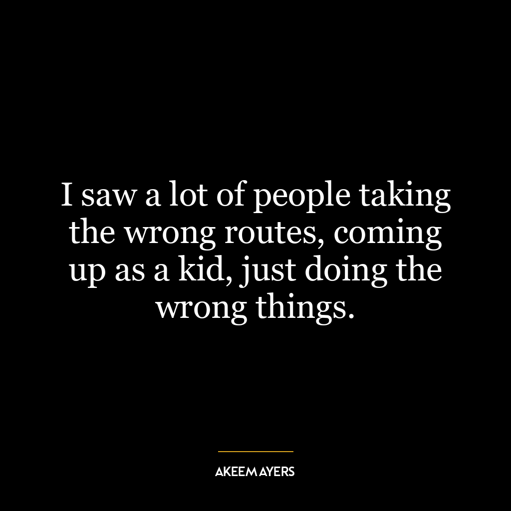 I saw a lot of people taking the wrong routes, coming up as a kid, just doing the wrong things.