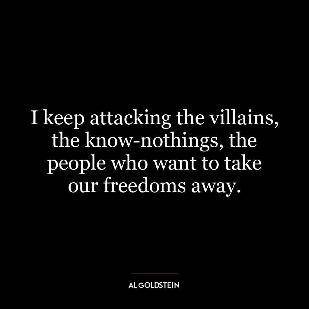 I keep attacking the villains, the know-nothings, the people who want to take our freedoms away.