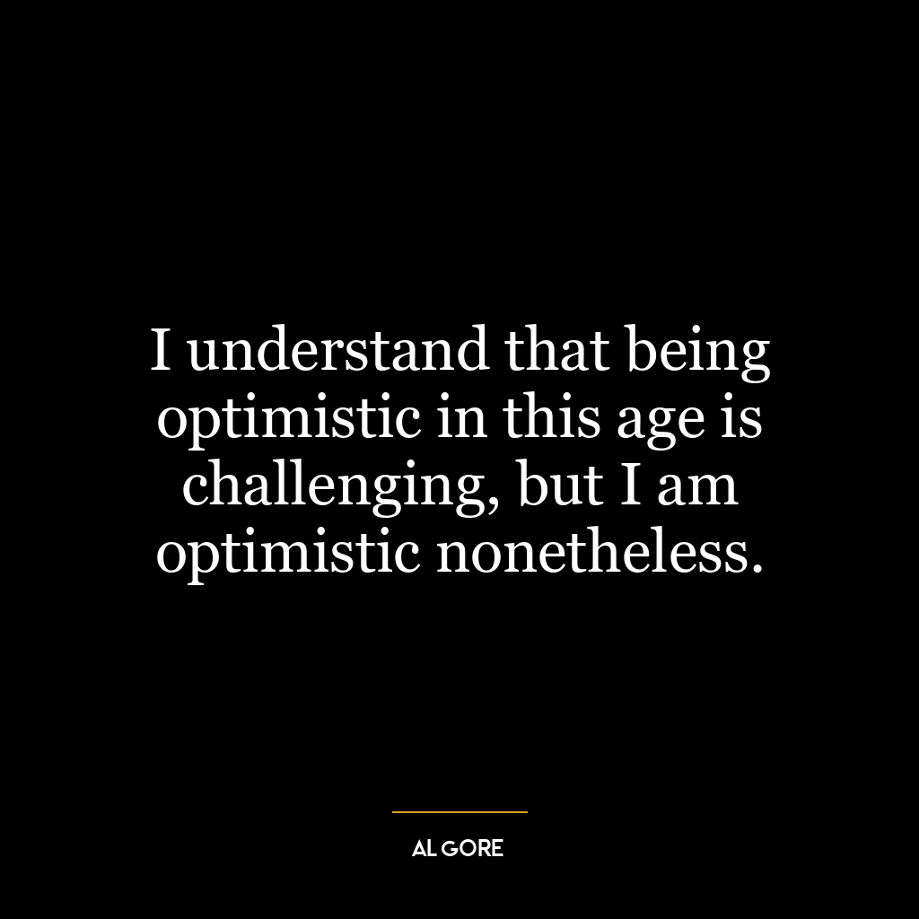 I understand that being optimistic in this age is challenging, but I am optimistic nonetheless.