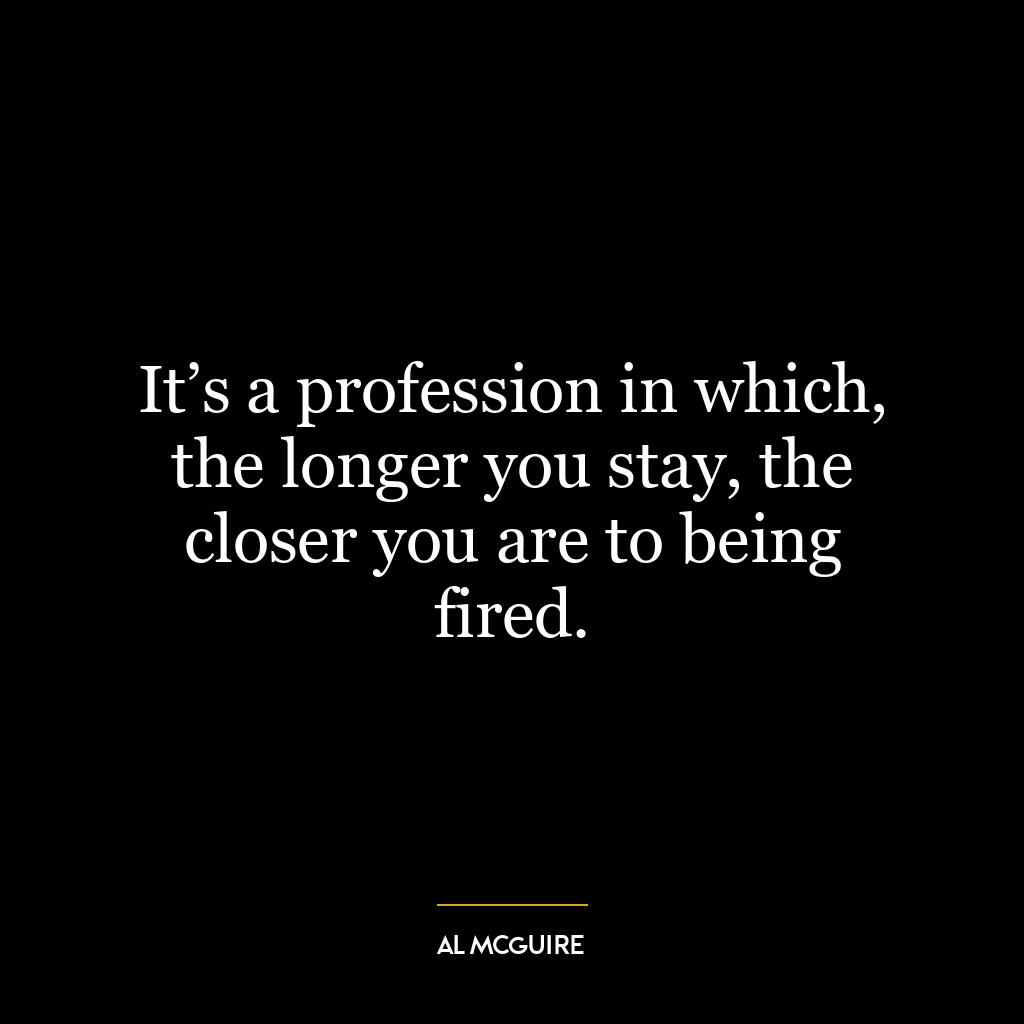 It’s a profession in which, the longer you stay, the closer you are to being fired.