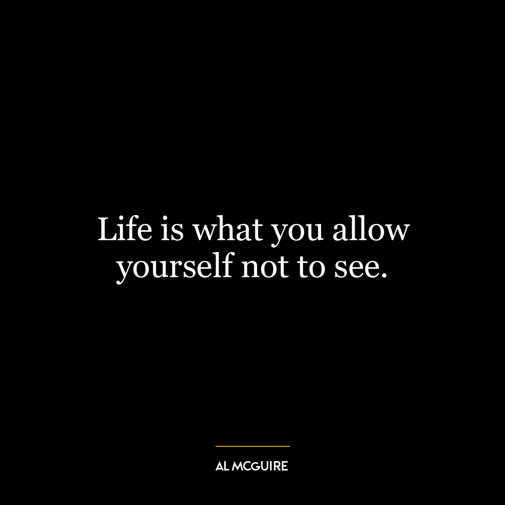 Life is what you allow yourself not to see.