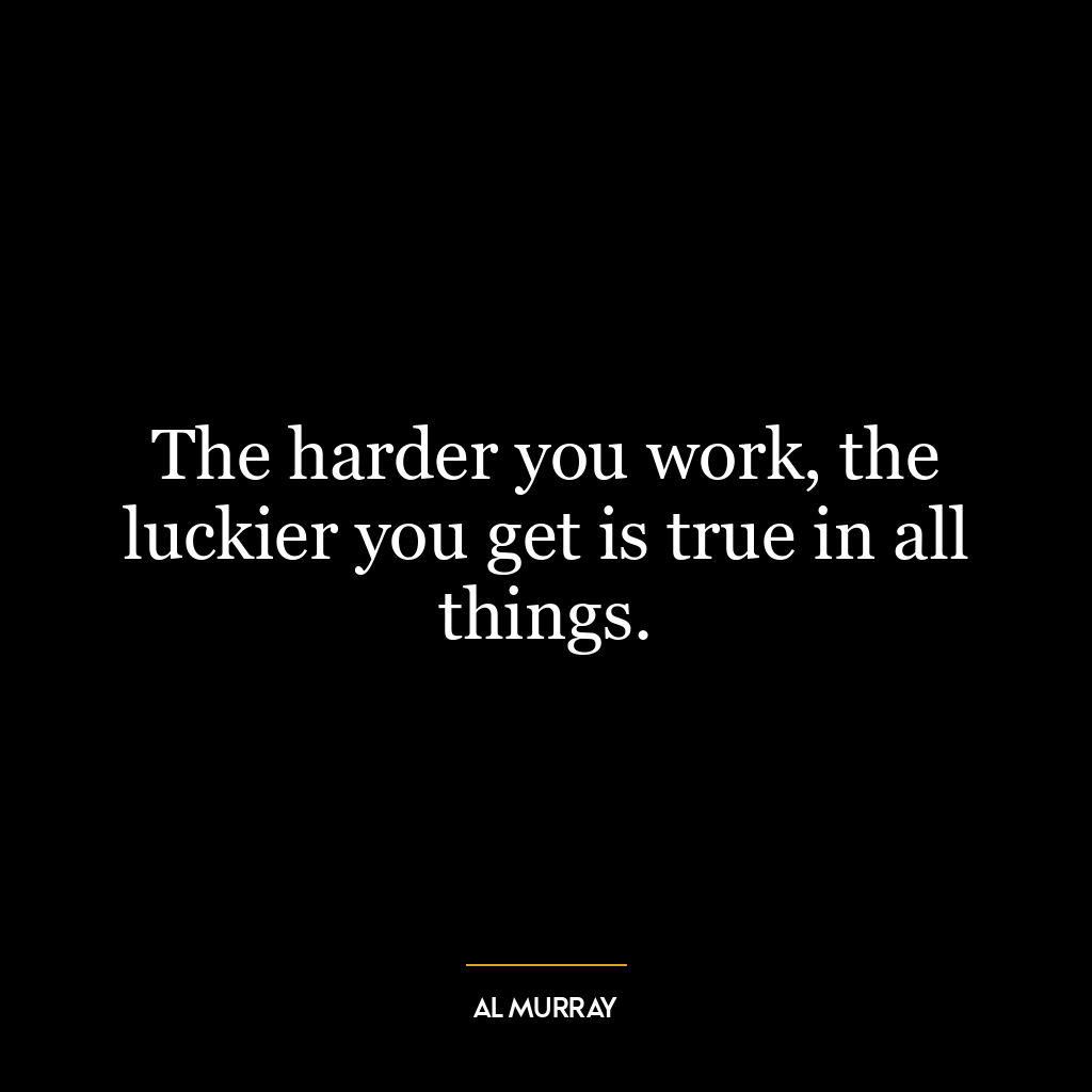 The harder you work, the luckier you get is true in all things.