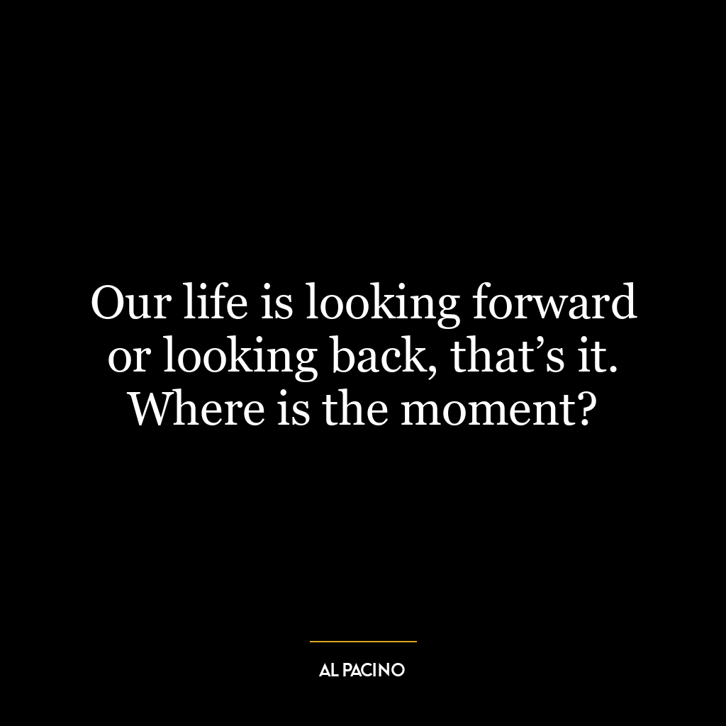 Our life is looking forward or looking back, that’s it. Where is the moment?