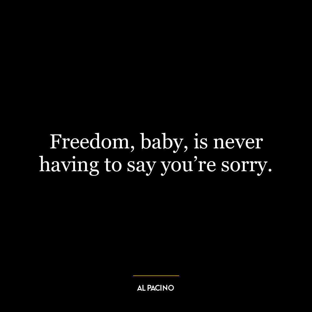 Freedom, baby, is never having to say you’re sorry.