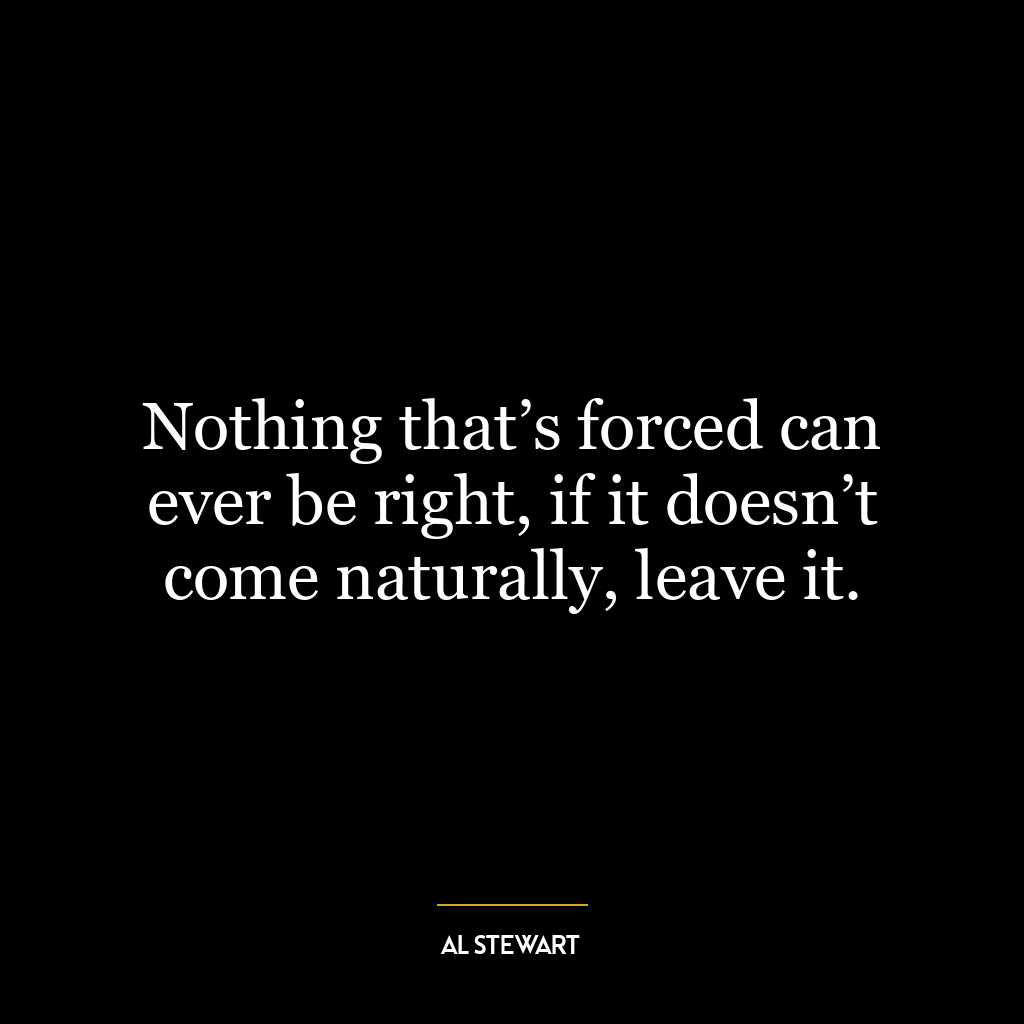 Nothing that’s forced can ever be right, if it doesn’t come naturally, leave it.