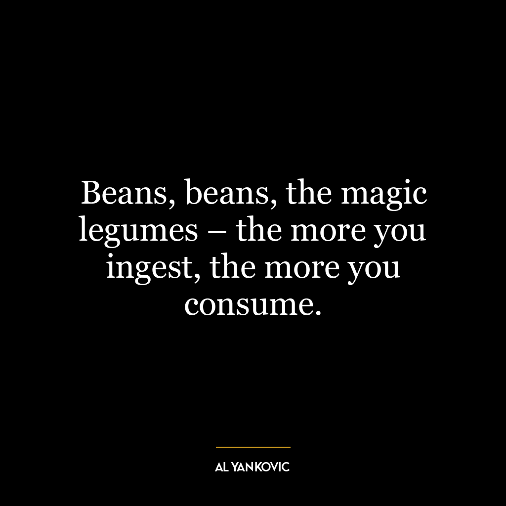 Beans, beans, the magic legumes – the more you ingest, the more you consume.