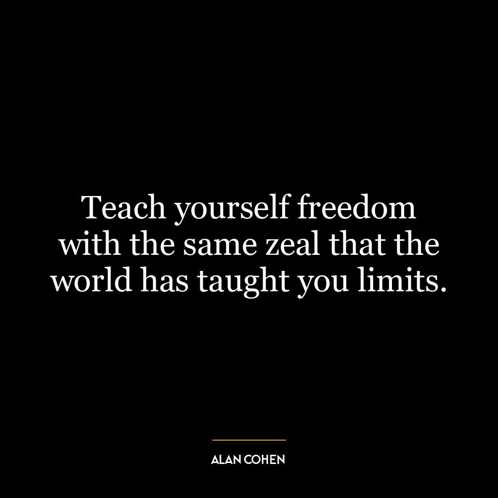 Teach yourself freedom with the same zeal that the world has taught you limits.