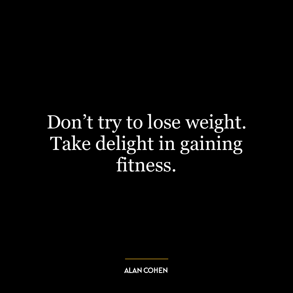 Don’t try to lose weight. Take delight in gaining fitness.