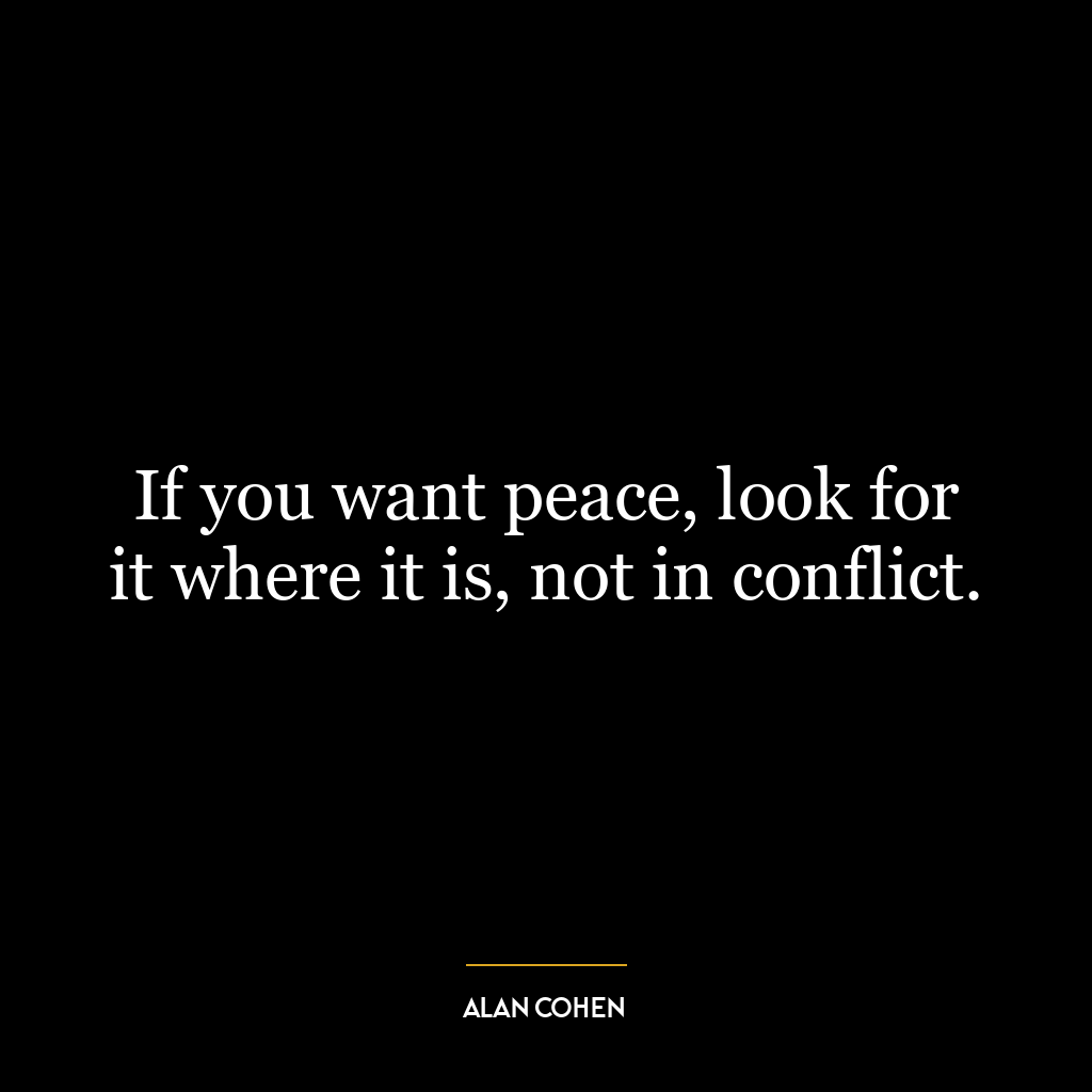 If you want peace, look for it where it is, not in conflict.