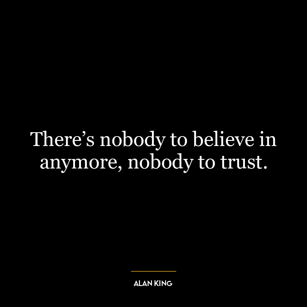 There’s nobody to believe in anymore, nobody to trust.