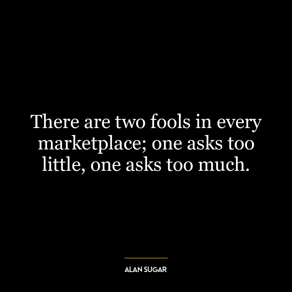 There are two fools in every marketplace; one asks too little, one asks too much.