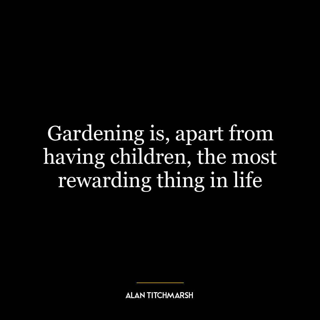 Gardening is, apart from having children, the most rewarding thing in life