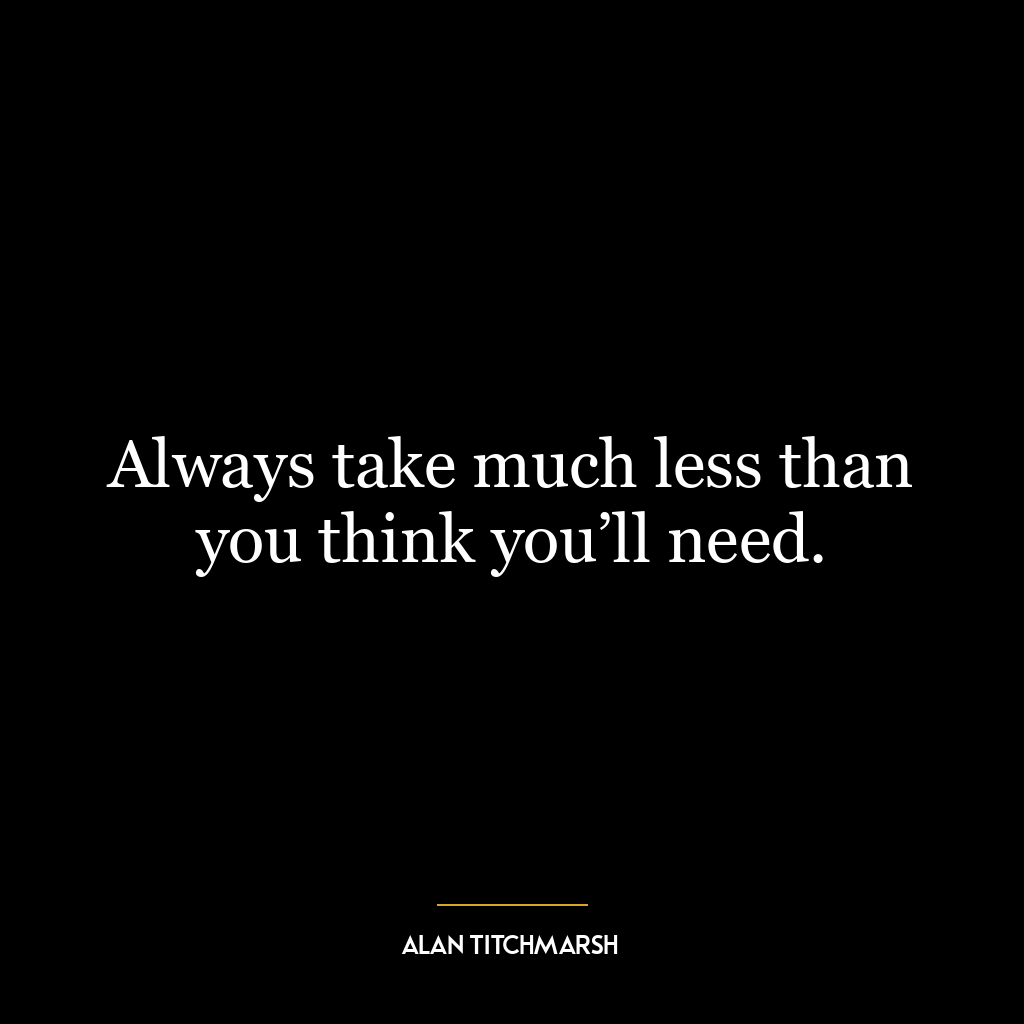 Always take much less than you think you’ll need.