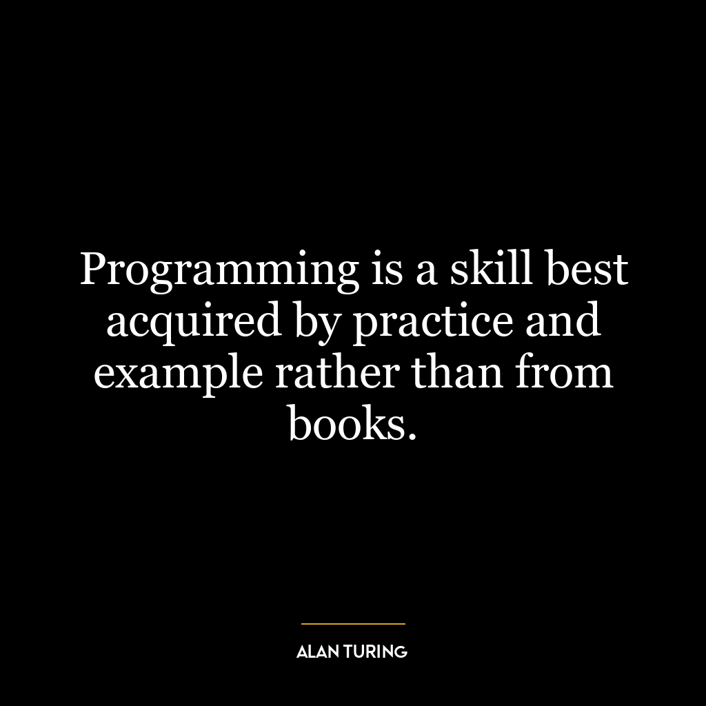 Programming is a skill best acquired by practice and example rather than from books.