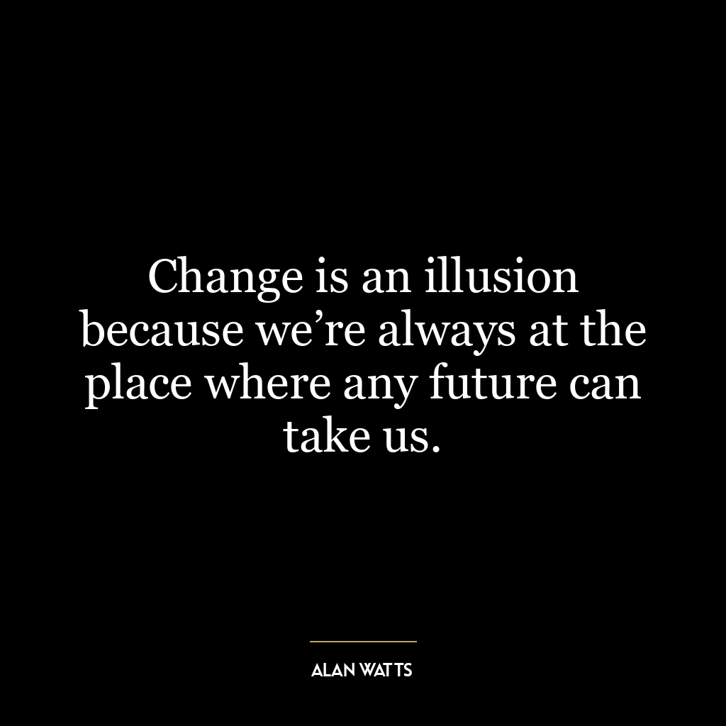 Change is an illusion because we’re always at the place where any future can take us.