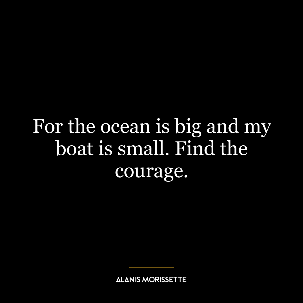 For the ocean is big and my boat is small. Find the courage.