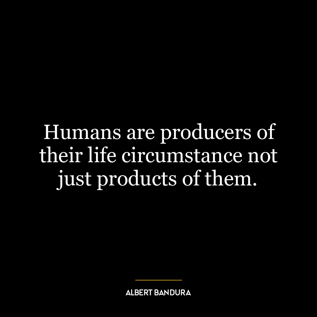 Humans are producers of their life circumstance not just products of them.