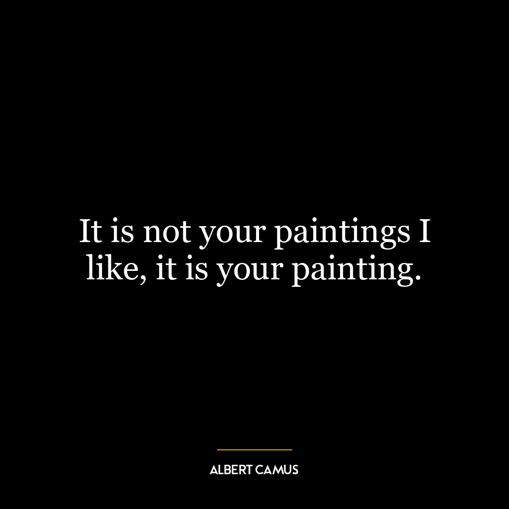 It is not your paintings I like, it is your painting.