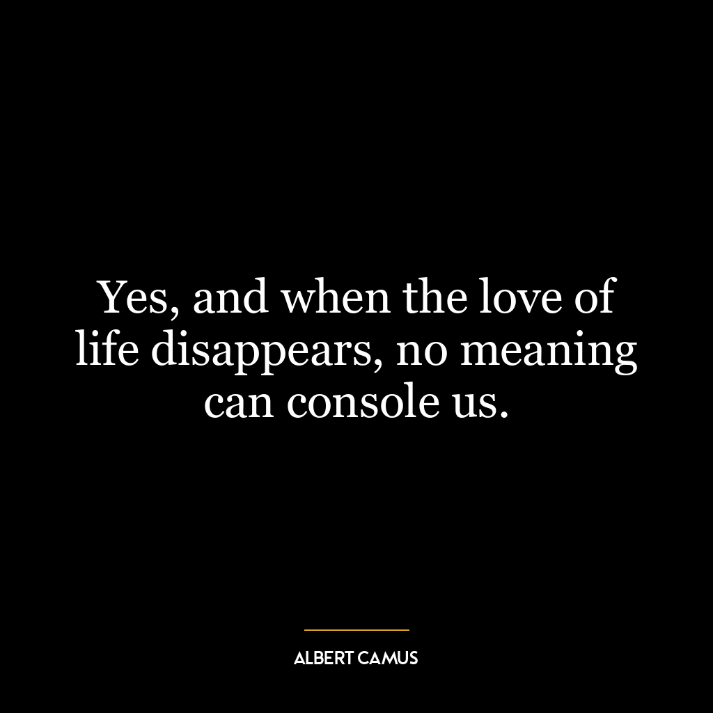 Yes, and when the love of life disappears, no meaning can console us.