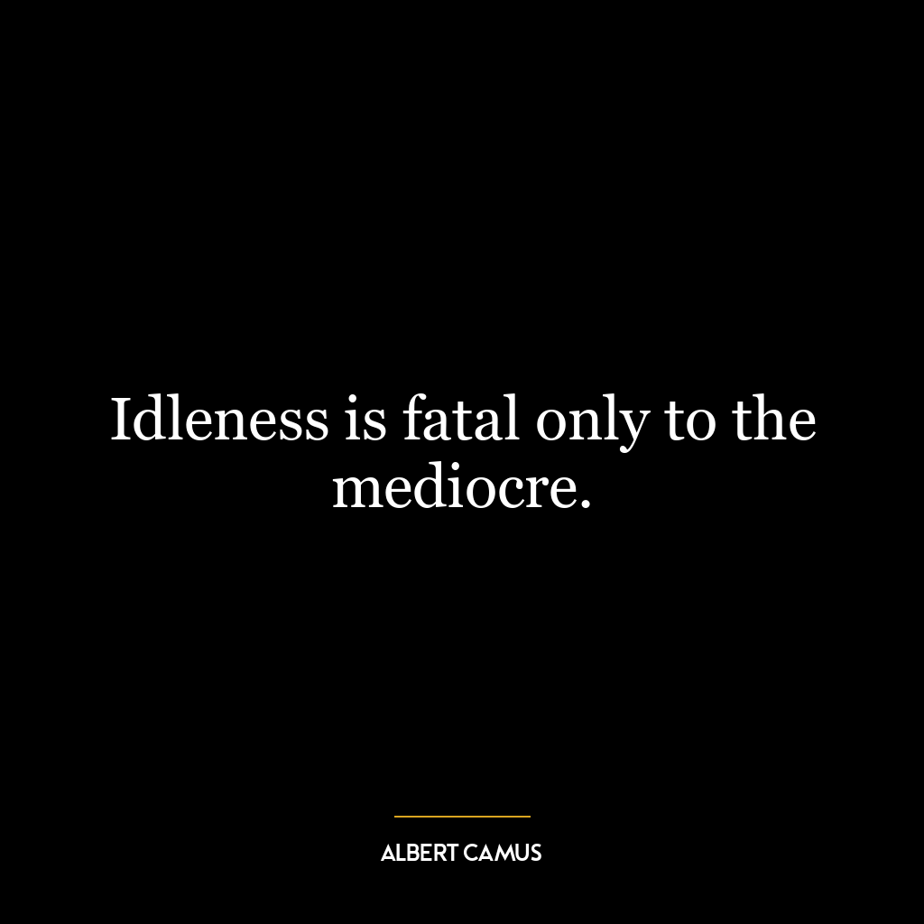 Idleness is fatal only to the mediocre.