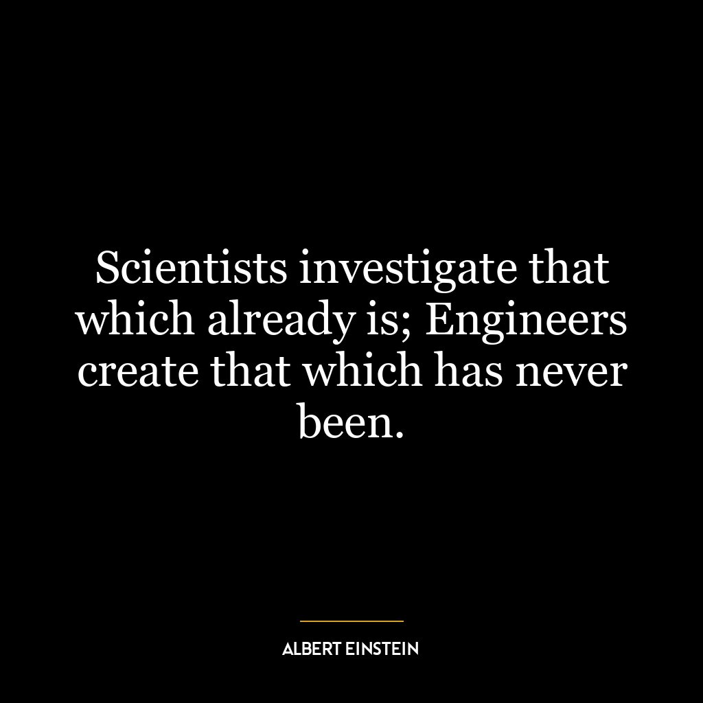 Scientists investigate that which already is; Engineers create that which has never been.