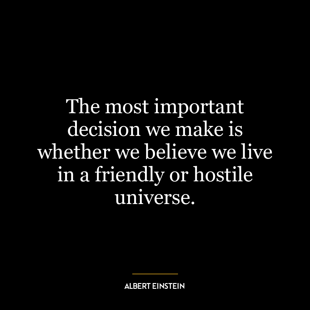 The most important decision we make is whether we believe we live in a friendly or hostile universe.